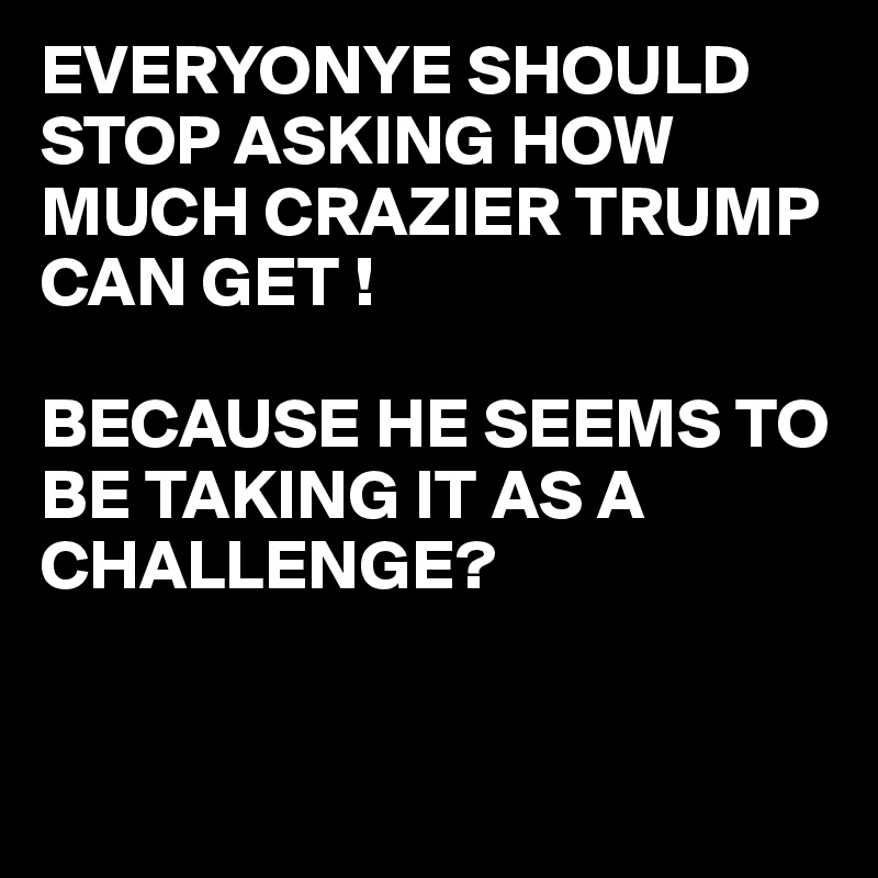 EVERYONYE SHOULD  STOP ASKING HOW MUCH CRAZIER TRUMP CAN GET !

BECAUSE HE SEEMS TO BE TAKING IT AS A CHALLENGE?


