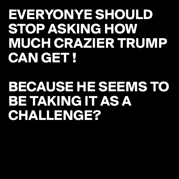 EVERYONYE SHOULD  STOP ASKING HOW MUCH CRAZIER TRUMP CAN GET !

BECAUSE HE SEEMS TO BE TAKING IT AS A CHALLENGE?


