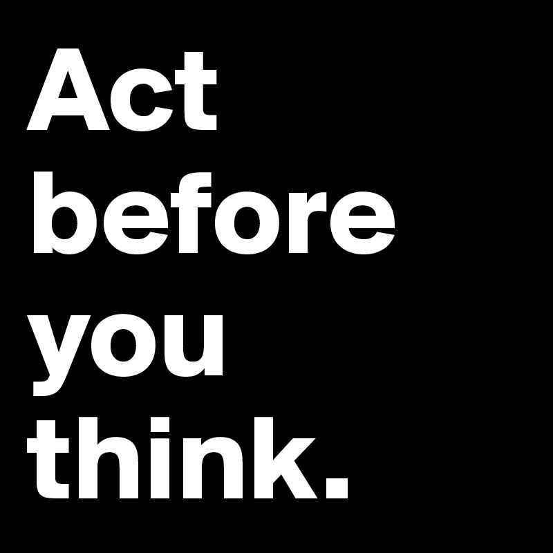 Act before you think.