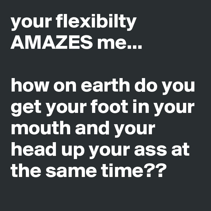 your flexibilty AMAZES me...

how on earth do you get your foot in your mouth and your head up your ass at the same time??