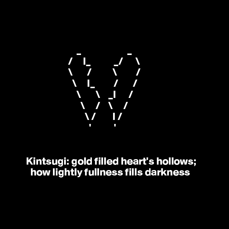 

                                         
                               _                      _
                           /     I_           _/      \
                           \       /          \         /
                             \     I_         /       /
                               \       \    _I      /
                                 \     /    \     /
                                   \ /        I /
                                     '           '  
                                        

       Kintsugi: gold filled heart's hollows; 
         how lightly fullness fills darkness 


