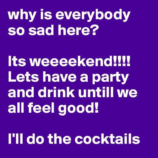 why is everybody so sad here?

Its weeeekend!!!!
Lets have a party and drink untill we all feel good!

I'll do the cocktails