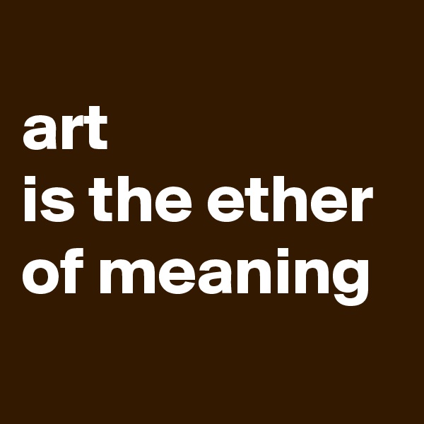 
art 
is the ether 
of meaning
