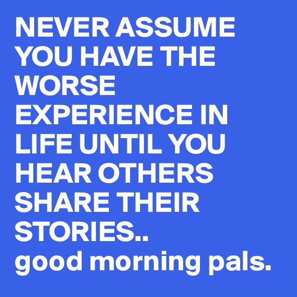 NEVER ASSUME YOU HAVE THE WORSE EXPERIENCE IN LIFE UNTIL YOU HEAR OTHERS SHARE THEIR STORIES..
good morning pals.