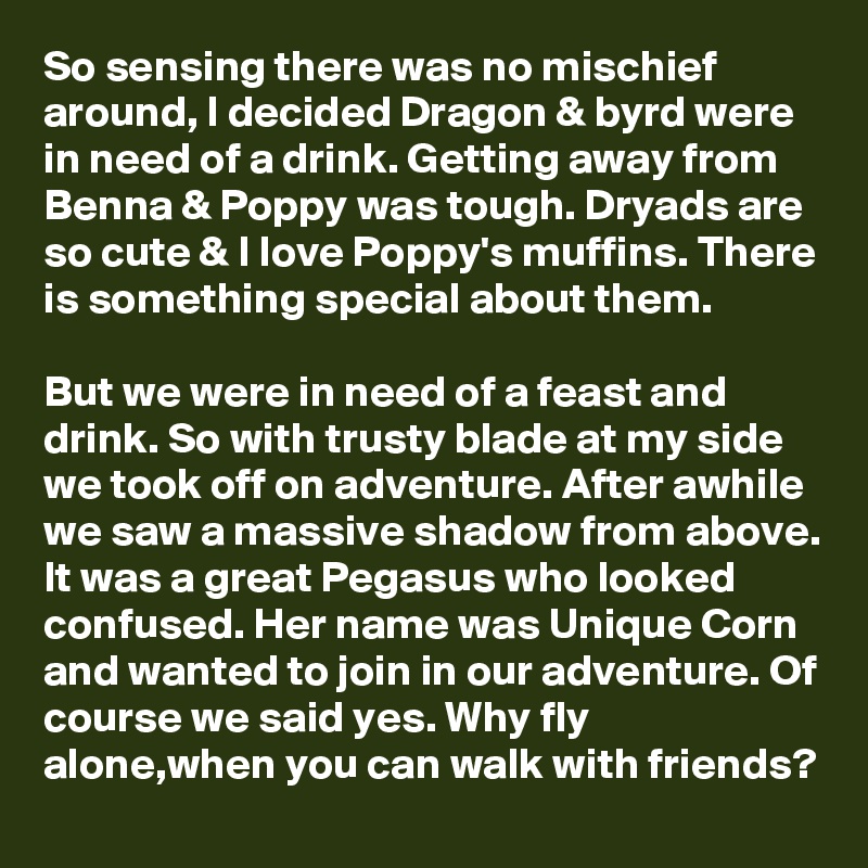 So sensing there was no mischief around, I decided Dragon & byrd were in need of a drink. Getting away from Benna & Poppy was tough. Dryads are so cute & I love Poppy's muffins. There is something special about them.

But we were in need of a feast and drink. So with trusty blade at my side we took off on adventure. After awhile we saw a massive shadow from above. It was a great Pegasus who looked confused. Her name was Unique Corn and wanted to join in our adventure. Of course we said yes. Why fly alone,when you can walk with friends?