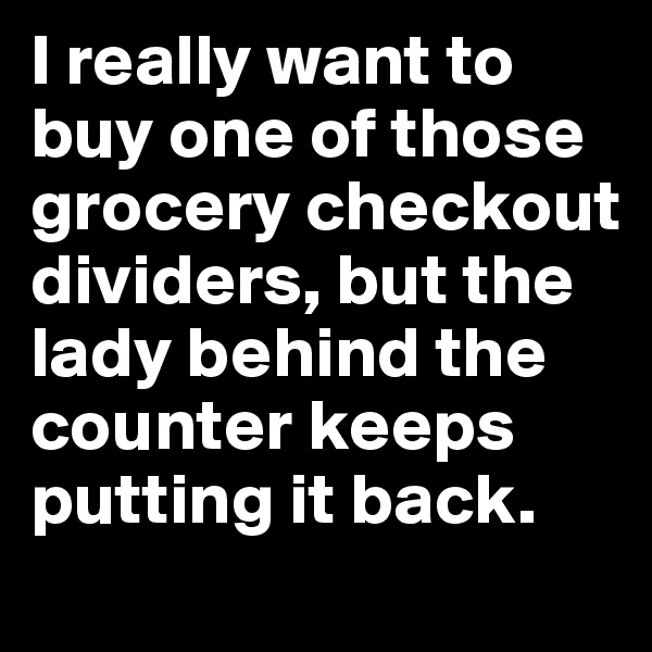I really want to buy one of those grocery checkout dividers, but the lady behind the counter keeps putting it back.
