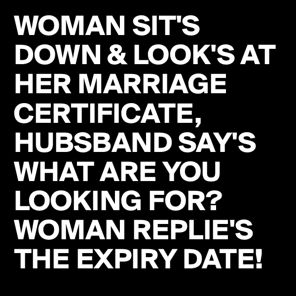WOMAN SIT'S DOWN & LOOK'S AT HER MARRIAGE CERTIFICATE,
HUBSBAND SAY'S WHAT ARE YOU LOOKING FOR?
WOMAN REPLIE'S
THE EXPIRY DATE!