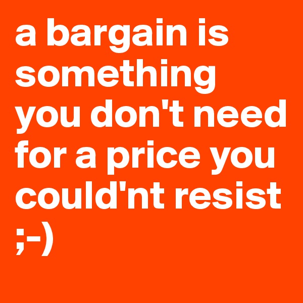 a bargain is something you don't need for a price you could'nt resist ;-)