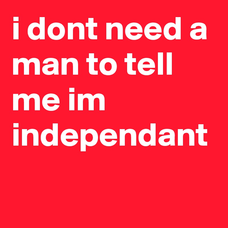 i dont need a man to tell me im independant