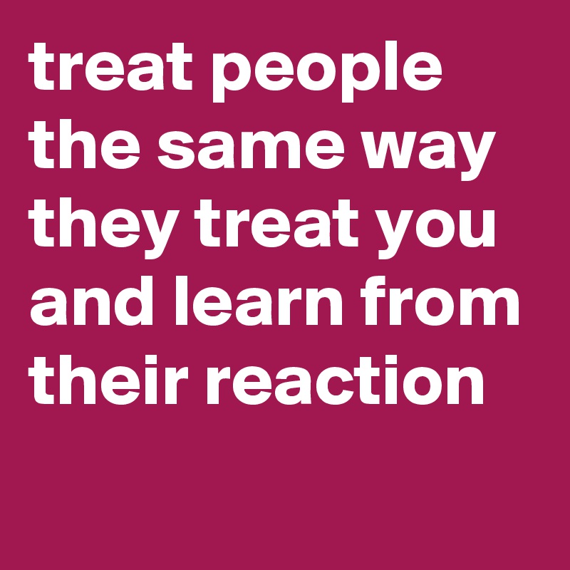 treat people the same way they treat you and learn from their reaction 
