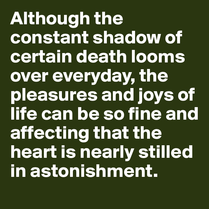 Although the constant shadow of certain death looms over everyday, the pleasures and joys of life can be so fine and affecting that the heart is nearly stilled in astonishment.