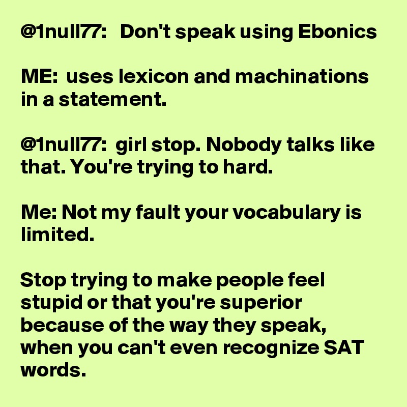 @1null77:   Don't speak using Ebonics 

ME:  uses lexicon and machinations in a statement. 

@1null77:  girl stop. Nobody talks like that. You're trying to hard. 

Me: Not my fault your vocabulary is limited. 

Stop trying to make people feel stupid or that you're superior because of the way they speak, when you can't even recognize SAT words. 