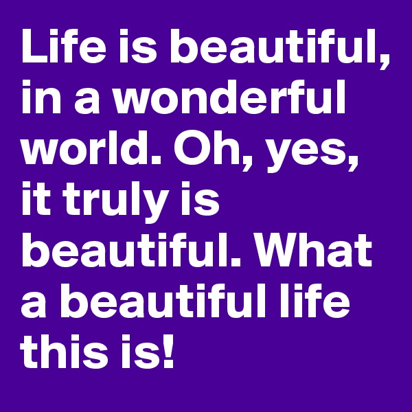 Life is beautiful, in a wonderful world. Oh, yes, it truly is beautiful. What a beautiful life this is!