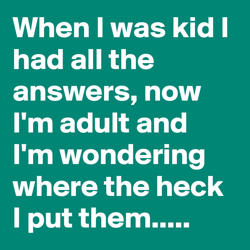 When I was kid I had all the answers, now I'm adult and I'm wondering where the heck I put them.....