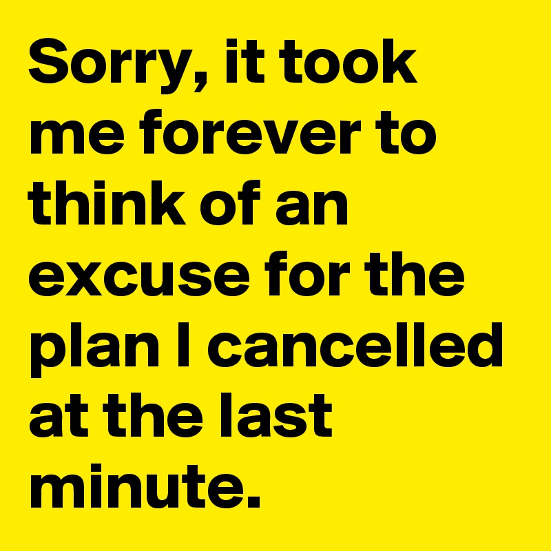 Sorry, it took me forever to think of an excuse for the plan I cancelled at the last minute.