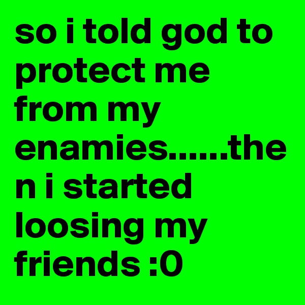 so i told god to protect me from my enamies......then i started loosing my friends :0