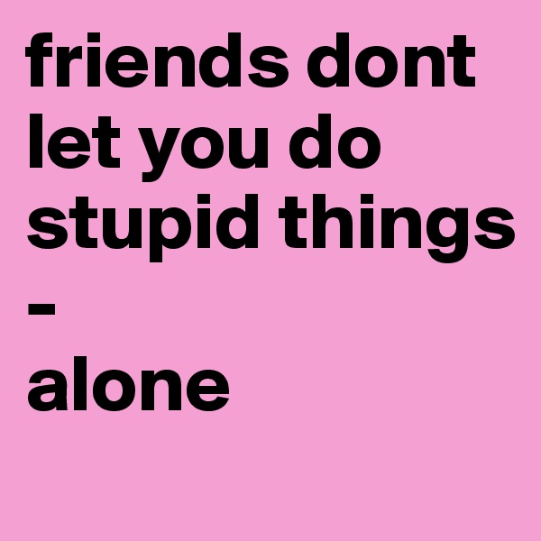 friends dont let you do stupid things
-
alone