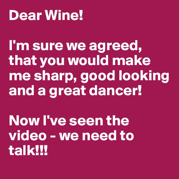 Dear Wine! 

I'm sure we agreed, that you would make me sharp, good looking and a great dancer! 

Now I've seen the video - we need to talk!!!