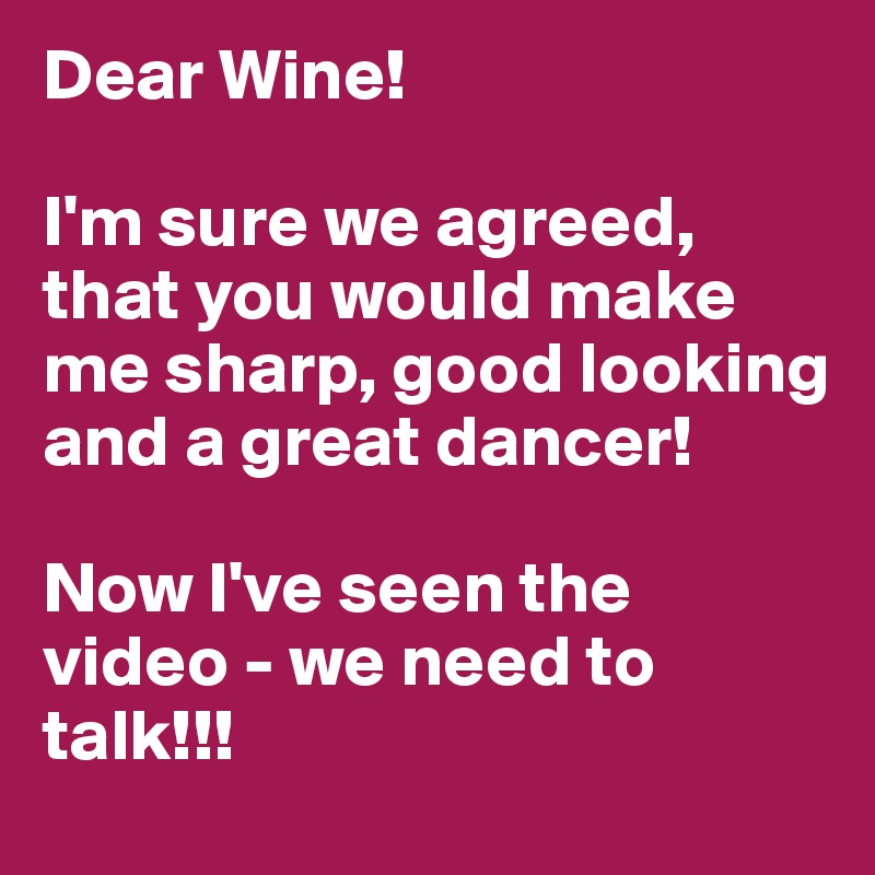 Dear Wine! 

I'm sure we agreed, that you would make me sharp, good looking and a great dancer! 

Now I've seen the video - we need to talk!!!
