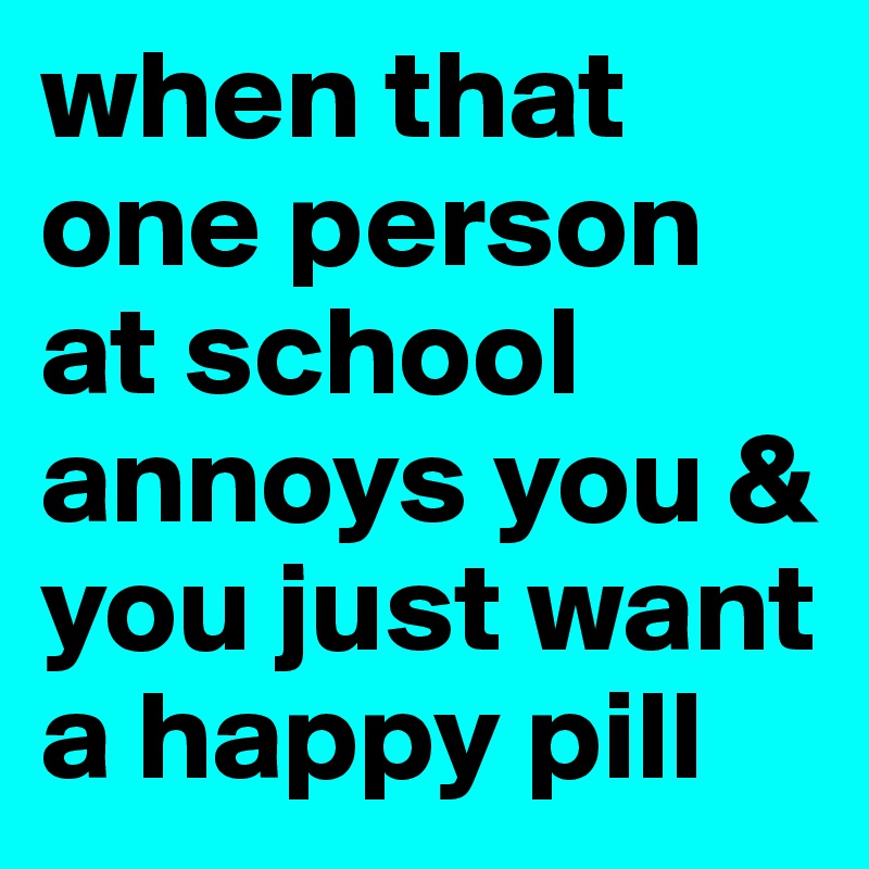 when that one person at school annoys you & you just want a happy pill 