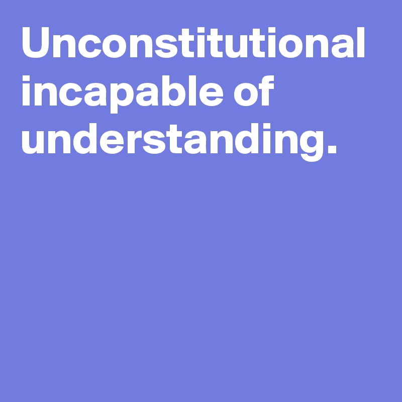 Unconstitutional incapable of understanding.