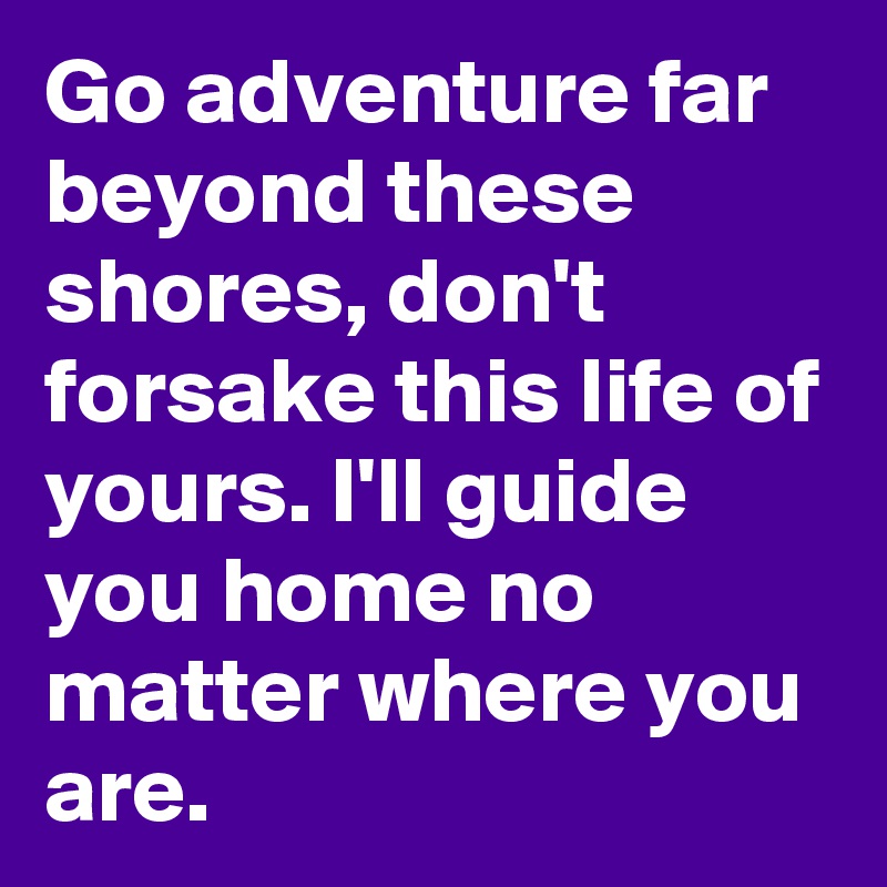 Go adventure far beyond these shores, don't forsake this life of yours. I'll guide you home no matter where you are.