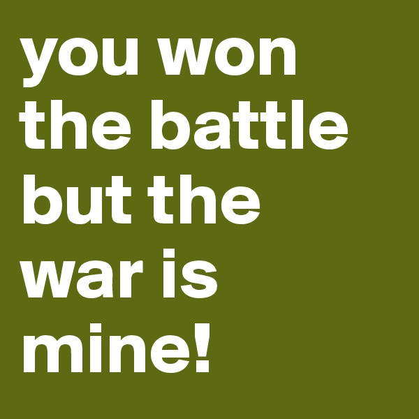 you won the battle but the war is mine!