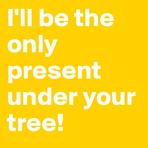 I'll be the only present under your tree!