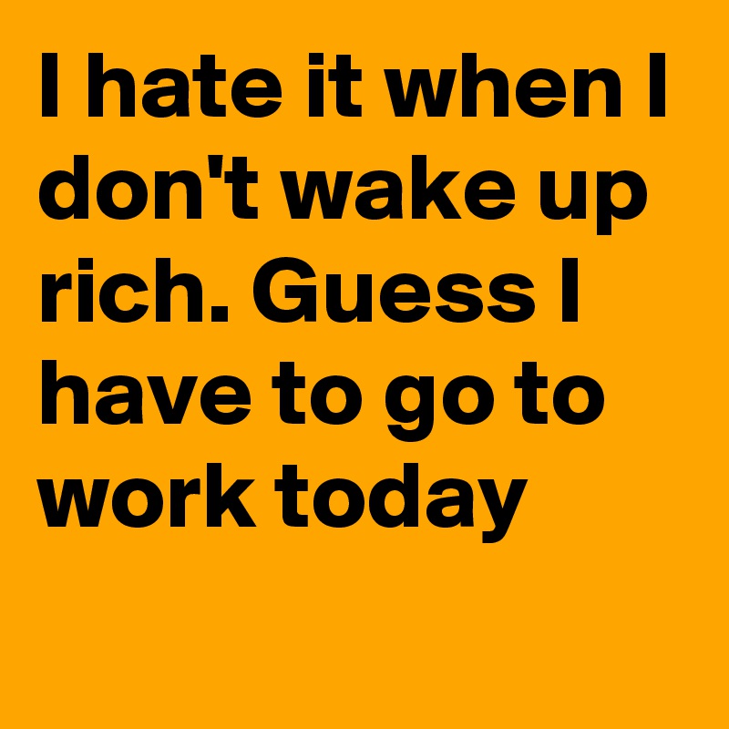I hate it when I don't wake up rich. Guess I have to go to work today
