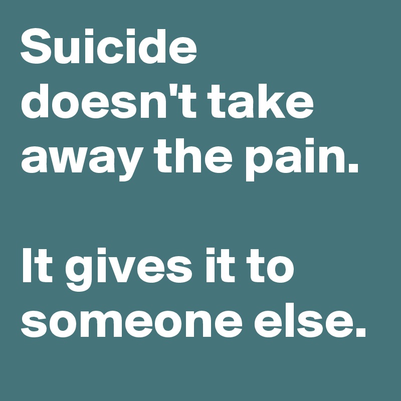 Suicide doesn't take away the pain.

It gives it to someone else.