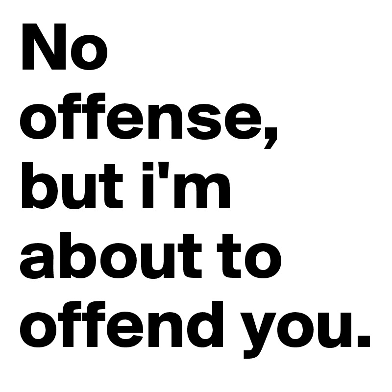 No offense, but i'm about to offend you. 
