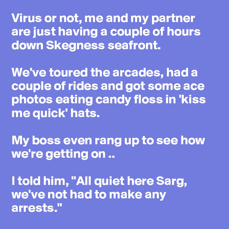Virus or not, me and my partner are just having a couple of hours down Skegness seafront.

We've toured the arcades, had a couple of rides and got some ace photos eating candy floss in 'kiss me quick' hats.

My boss even rang up to see how we're getting on ..

I told him, "All quiet here Sarg, we've not had to make any arrests."