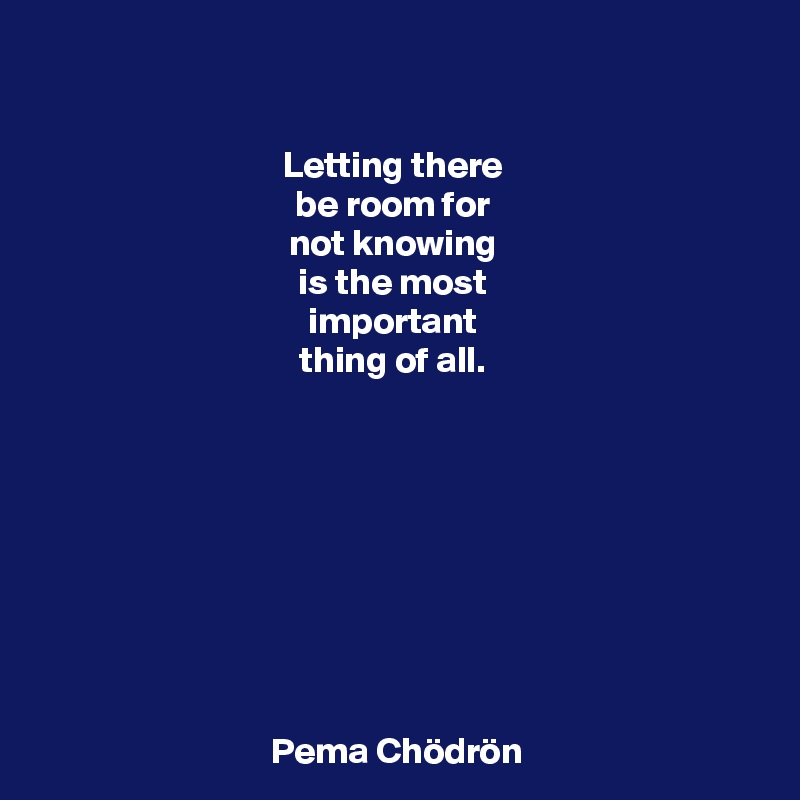 

Letting there 
be room for 
not knowing 
is the most 
important 
thing of all. 









Pema Chödrön