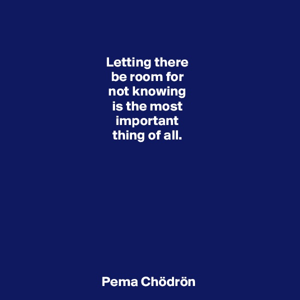 

Letting there 
be room for 
not knowing 
is the most 
important 
thing of all. 









Pema Chödrön