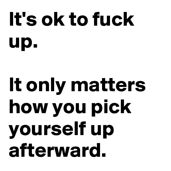 It's ok to fuck up.

It only matters how you pick yourself up afterward.