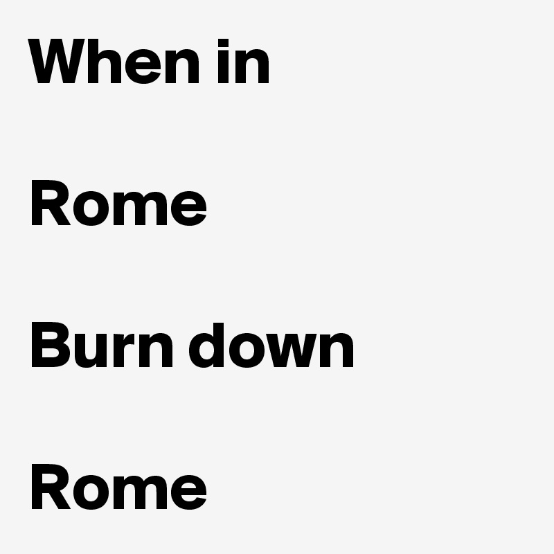 When in 

Rome

Burn down

Rome