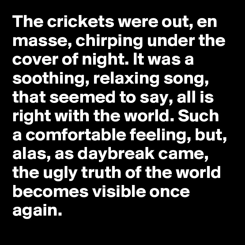 The crickets were out, en masse, chirping under the cover of night. It was a soothing, relaxing song, that seemed to say, all is right with the world. Such a comfortable feeling, but, alas, as daybreak came, the ugly truth of the world becomes visible once again. 