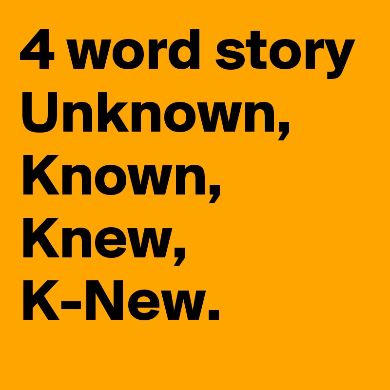 4 word story
Unknown, Known, Knew,
K-New.
