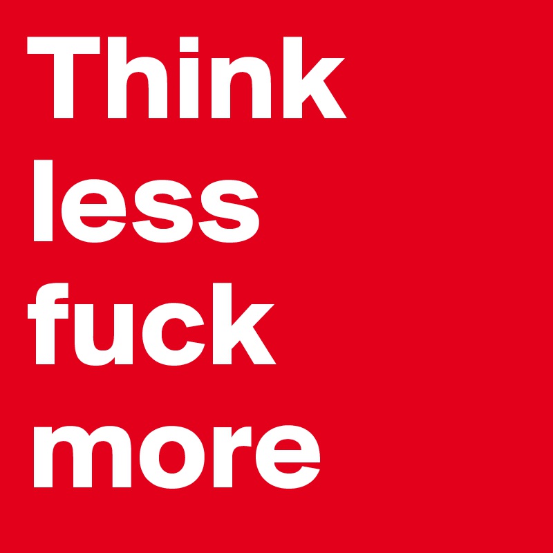 Think less
fuck more