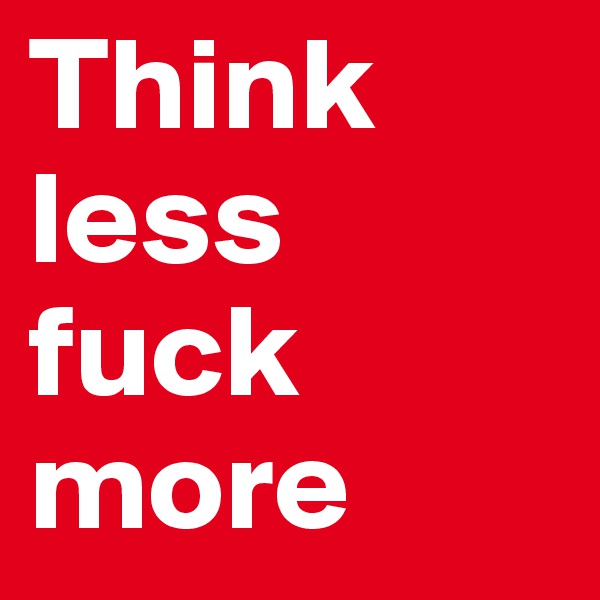 Think less
fuck more
