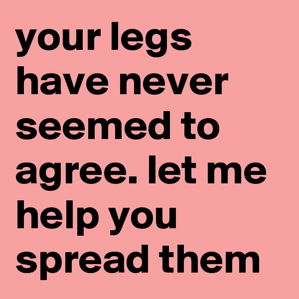 your legs have never seemed to agree. let me help you spread them