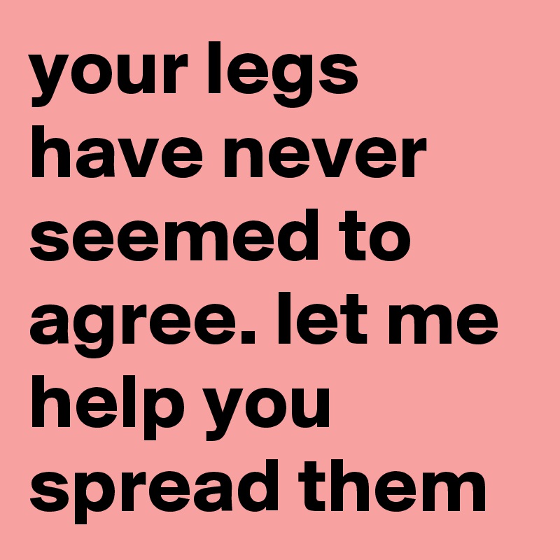 your legs have never seemed to agree. let me help you spread them