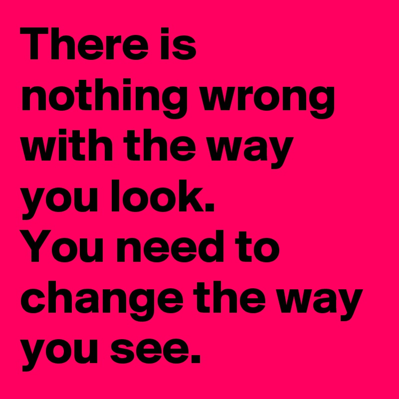 There is nothing wrong with the way you look.
You need to change the way you see.