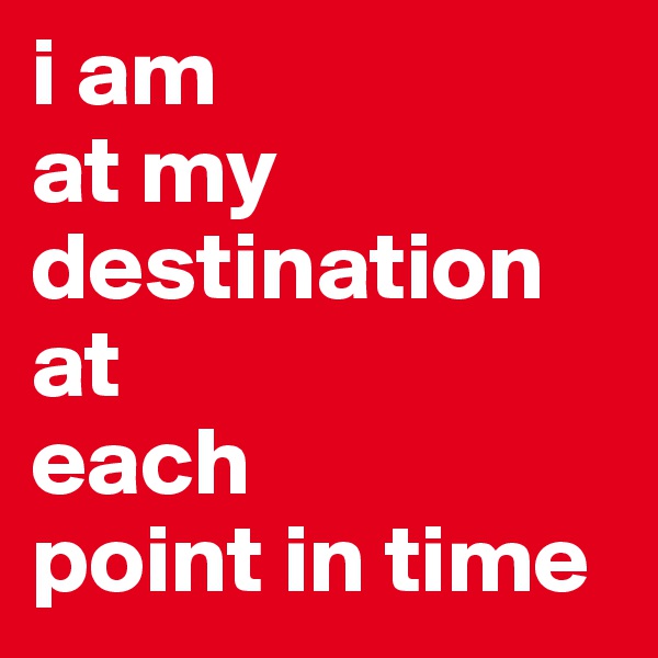 i am 
at my destination at 
each 
point in time