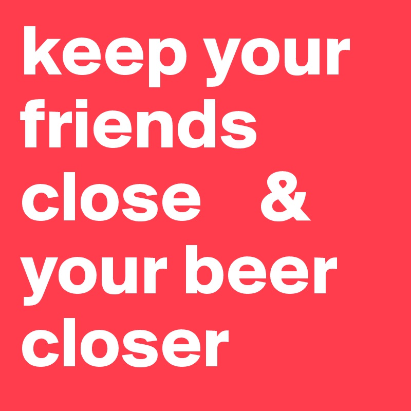 keep your friends close    &
your beer closer
