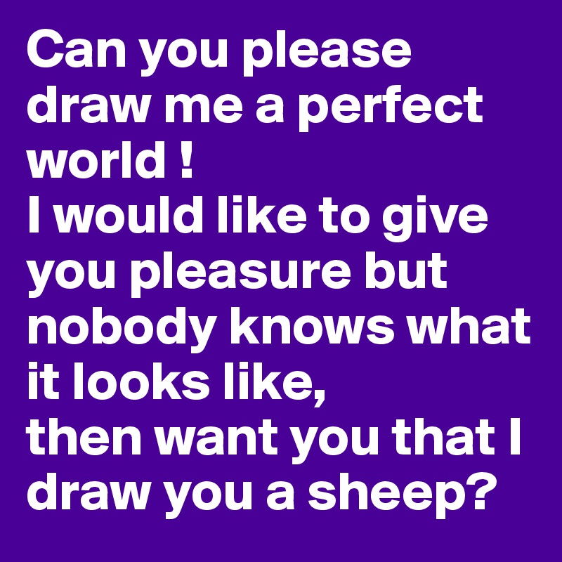 Can you please draw me a perfect world !
I would like to give you pleasure but nobody knows what it looks like,
then want you that I draw you a sheep?