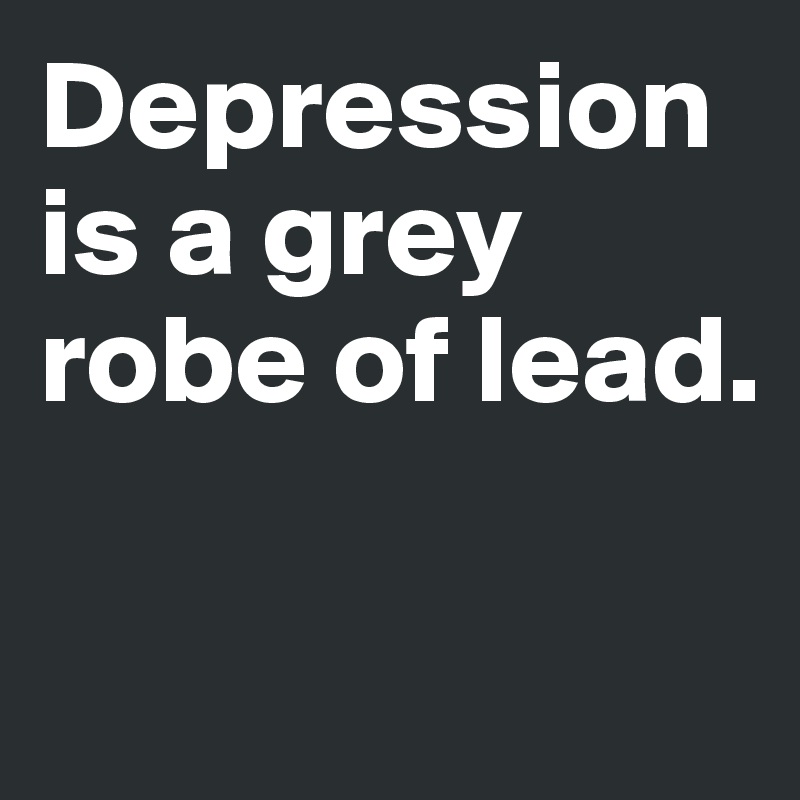 Depression is a grey robe of lead. 

