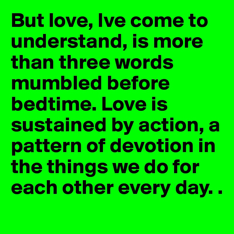 But love, Ive come to understand, is more than three words mumbled before bedtime. Love is sustained by action, a pattern of devotion in the things we do for each other every day. . 