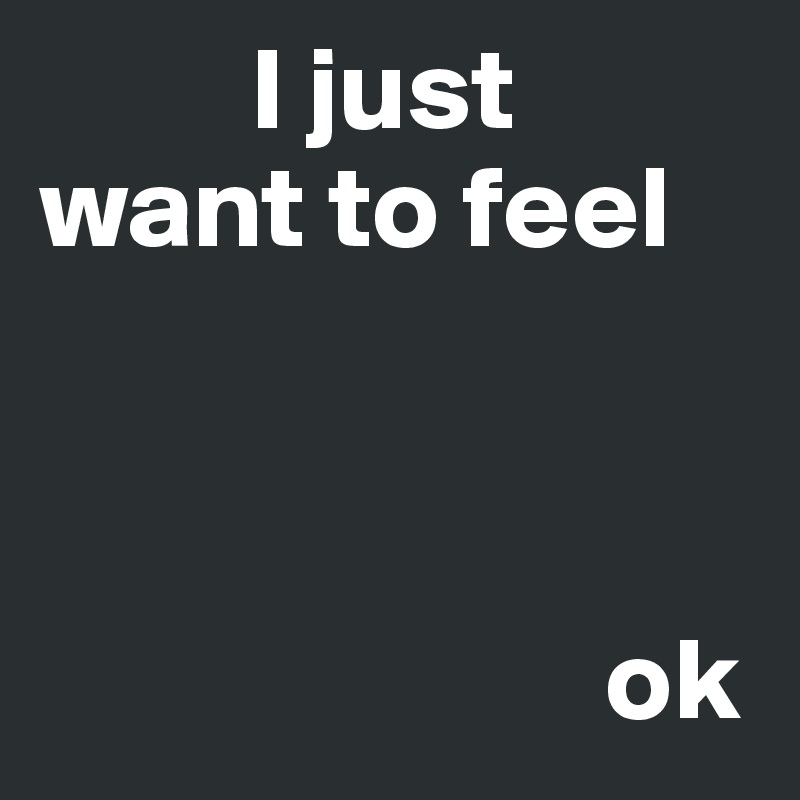          I just want to feel



                        ok
