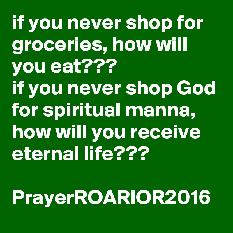 if you never shop for groceries, how will you eat???
if you never shop God for spiritual manna,
how will you receive eternal life???

PrayerROARIOR2016